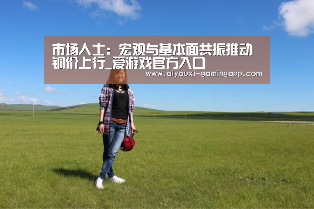 市场人士:宏观与基本面共振推动铜价上行_爱游戏官方入口(图4) 爱游戏官方入口